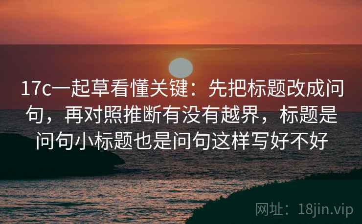17c一起草看懂关键：先把标题改成问句，再对照推断有没有越界，标题是问句小标题也是问句这样写好不好