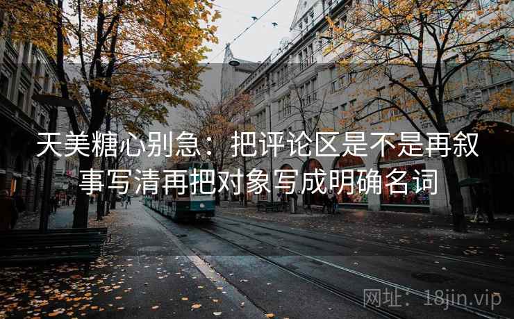 天美糖心别急：把评论区是不是再叙事写清再把对象写成明确名词