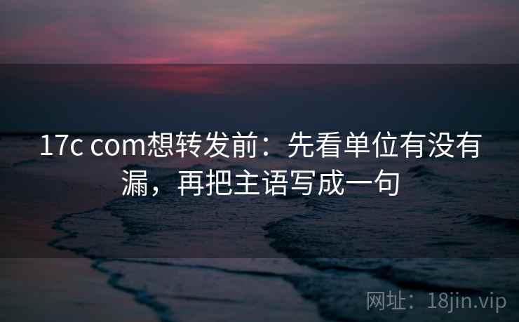 17c com想转发前：先看单位有没有漏，再把主语写成一句