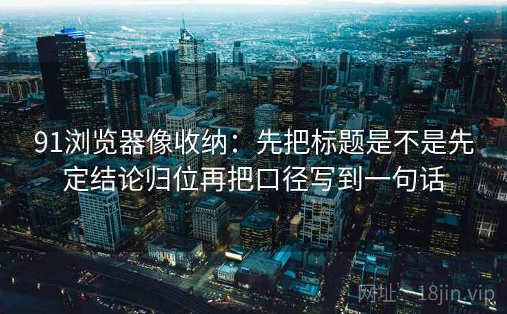 91浏览器像收纳：先把标题是不是先定结论归位再把口径写到一句话