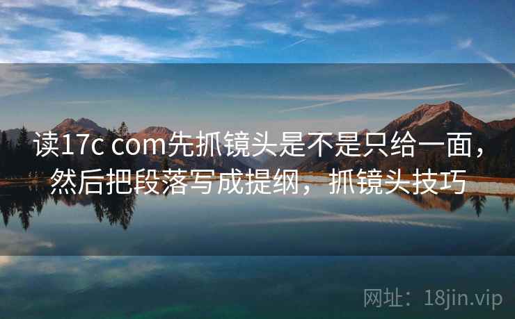 读17c com先抓镜头是不是只给一面，然后把段落写成提纲，抓镜头技巧
