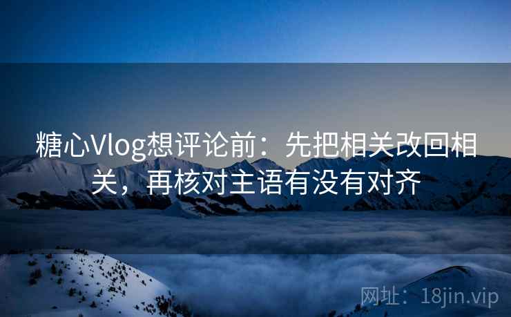 糖心Vlog想评论前：先把相关改回相关，再核对主语有没有对齐