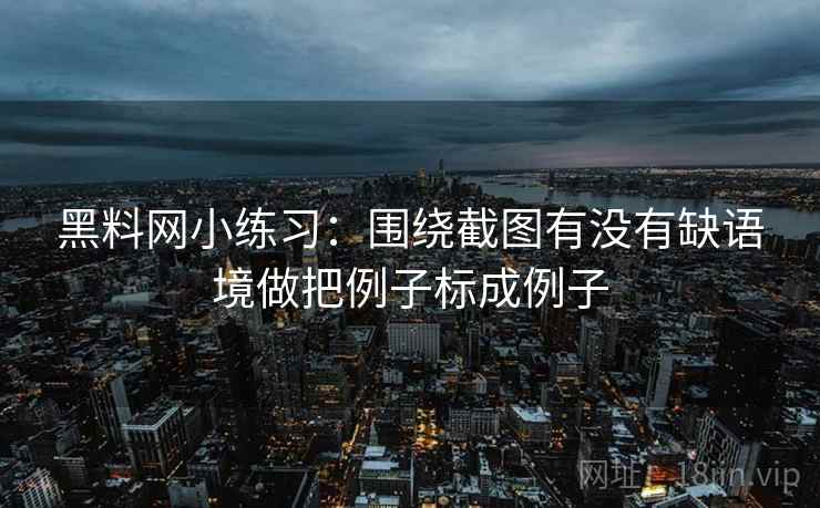 黑料网小练习：围绕截图有没有缺语境做把例子标成例子