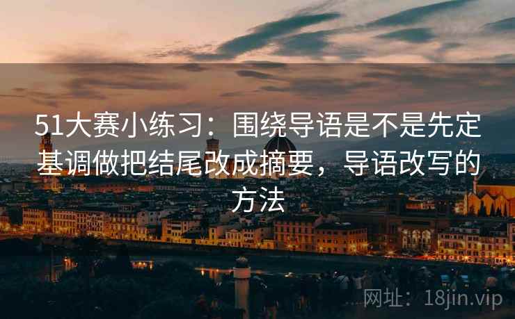 51大赛小练习：围绕导语是不是先定基调做把结尾改成摘要，导语改写的方法