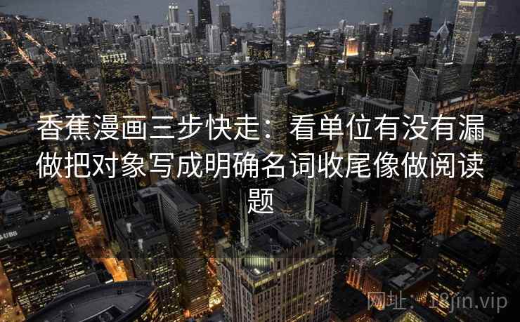香蕉漫画三步快走：看单位有没有漏做把对象写成明确名词收尾像做阅读题