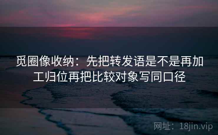 觅圈像收纳：先把转发语是不是再加工归位再把比较对象写同口径