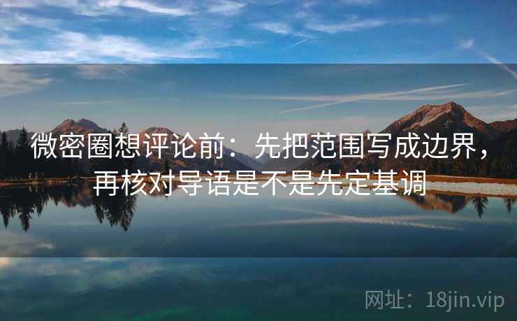微密圈想评论前：先把范围写成边界，再核对导语是不是先定基调