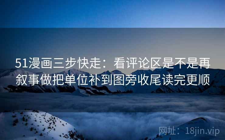 51漫画三步快走：看评论区是不是再叙事做把单位补到图旁收尾读完更顺