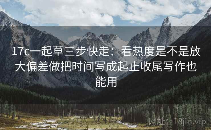 17c一起草三步快走：看热度是不是放大偏差做把时间写成起止收尾写作也能用