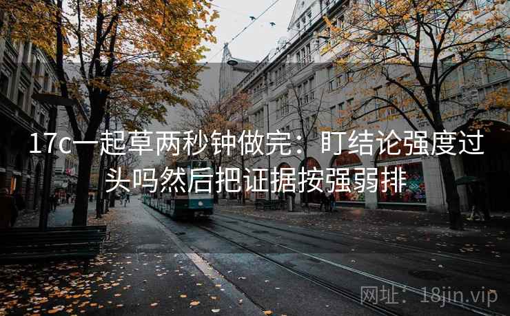 17c一起草两秒钟做完：盯结论强度过头吗然后把证据按强弱排
