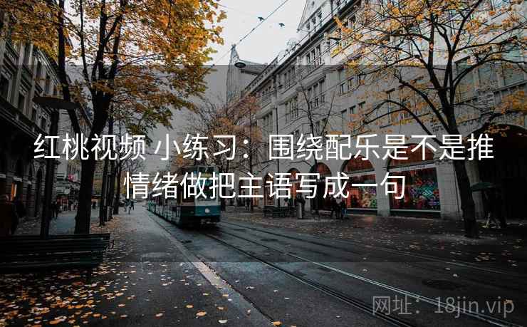 红桃视频 小练习：围绕配乐是不是推情绪做把主语写成一句