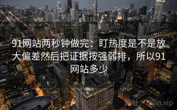 91网站两秒钟做完：盯热度是不是放大偏差然后把证据按强弱排，所以91网站多少