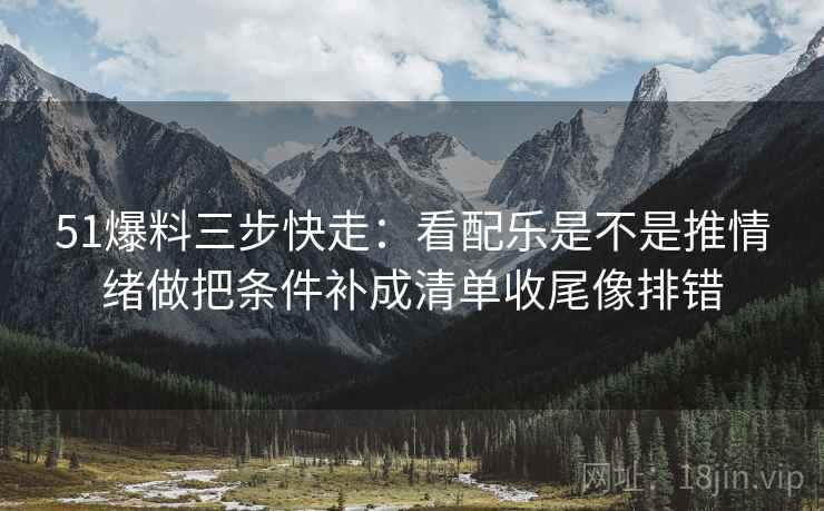 51爆料三步快走：看配乐是不是推情绪做把条件补成清单收尾像排错