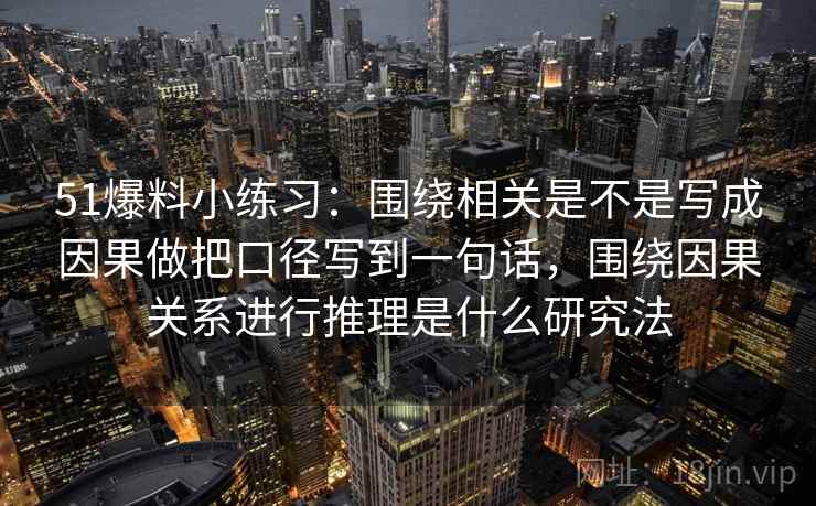 51爆料小练习：围绕相关是不是写成因果做把口径写到一句话，围绕因果关系进行推理是什么研究法