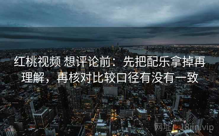 红桃视频 想评论前：先把配乐拿掉再理解，再核对比较口径有没有一致