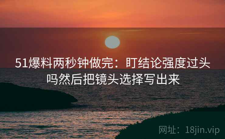 51爆料两秒钟做完：盯结论强度过头吗然后把镜头选择写出来