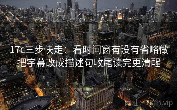 17c三步快走：看时间窗有没有省略做把字幕改成描述句收尾读完更清醒