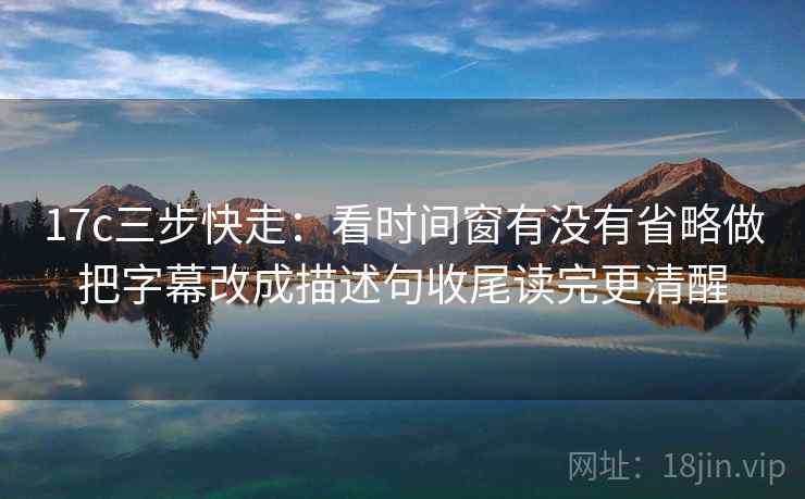 17c三步快走：看时间窗有没有省略做把字幕改成描述句收尾读完更清醒