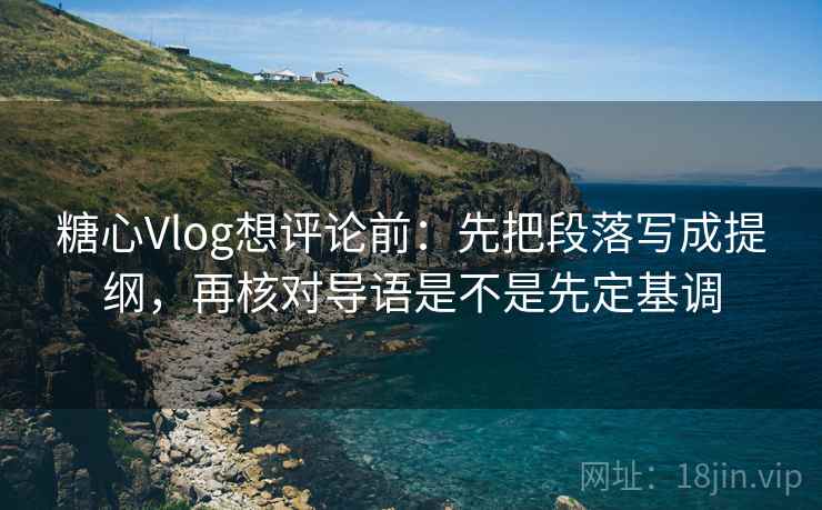 糖心Vlog想评论前：先把段落写成提纲，再核对导语是不是先定基调