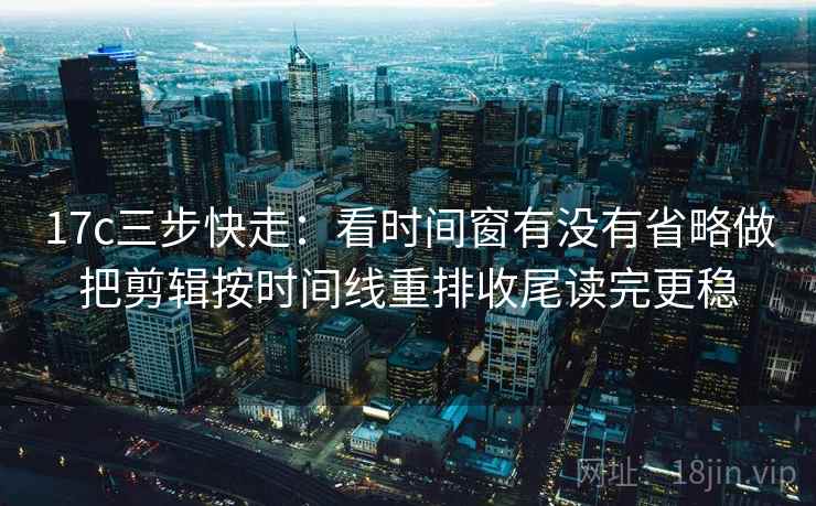 17c三步快走：看时间窗有没有省略做把剪辑按时间线重排收尾读完更稳