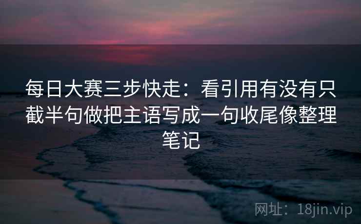 每日大赛三步快走：看引用有没有只截半句做把主语写成一句收尾像整理笔记