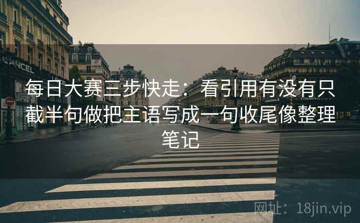 每日大赛三步快走：看引用有没有只截半句做把主语写成一句收尾像整理笔记